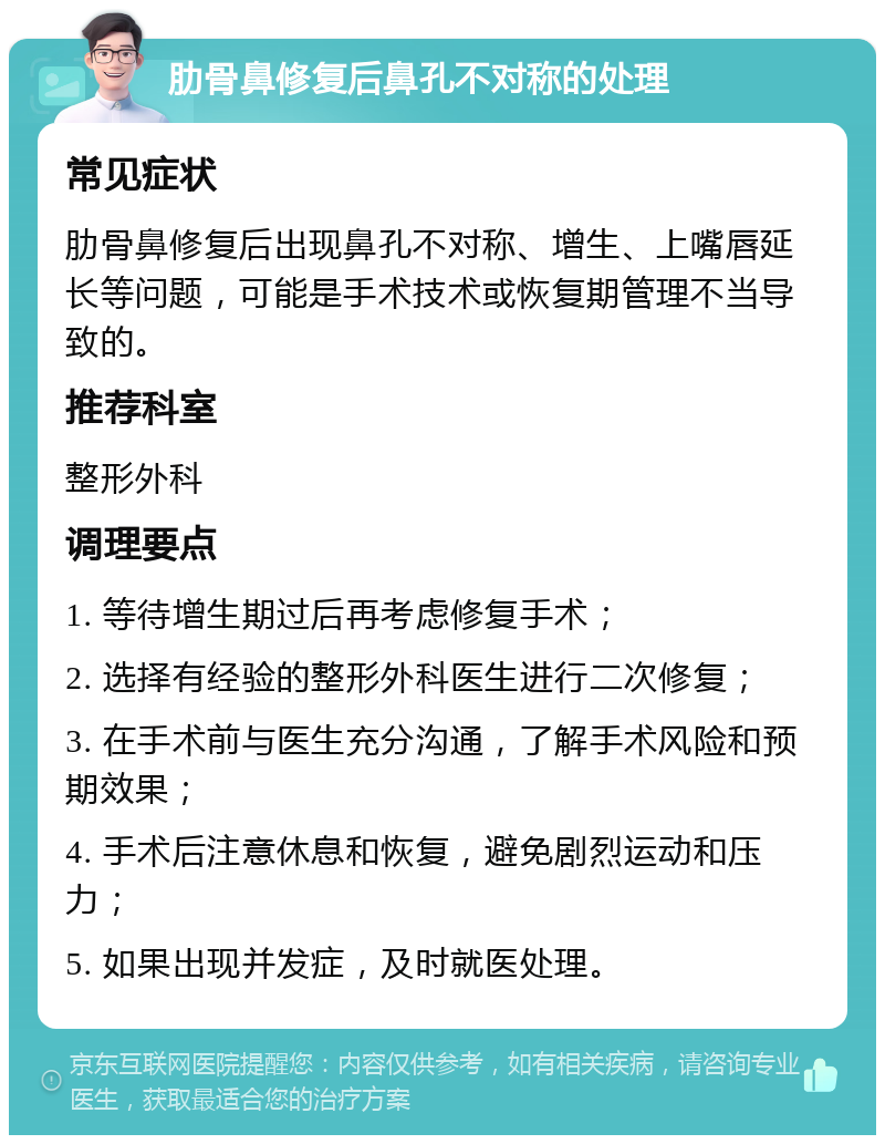 肋骨鼻修复后鼻孔不对称的处理 常见症状 肋骨鼻修复后出现鼻孔不对称、增生、上嘴唇延长等问题，可能是手术技术或恢复期管理不当导致的。 推荐科室 整形外科 调理要点 1. 等待增生期过后再考虑修复手术； 2. 选择有经验的整形外科医生进行二次修复； 3. 在手术前与医生充分沟通，了解手术风险和预期效果； 4. 手术后注意休息和恢复，避免剧烈运动和压力； 5. 如果出现并发症，及时就医处理。