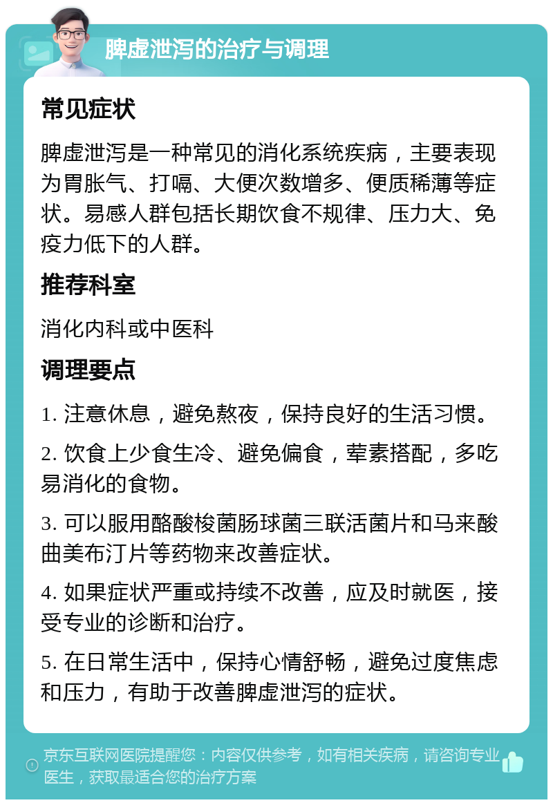 脾虚泄泻的治疗与调理 常见症状 脾虚泄泻是一种常见的消化系统疾病，主要表现为胃胀气、打嗝、大便次数增多、便质稀薄等症状。易感人群包括长期饮食不规律、压力大、免疫力低下的人群。 推荐科室 消化内科或中医科 调理要点 1. 注意休息，避免熬夜，保持良好的生活习惯。 2. 饮食上少食生冷、避免偏食，荤素搭配，多吃易消化的食物。 3. 可以服用酪酸梭菌肠球菌三联活菌片和马来酸曲美布汀片等药物来改善症状。 4. 如果症状严重或持续不改善，应及时就医，接受专业的诊断和治疗。 5. 在日常生活中，保持心情舒畅，避免过度焦虑和压力，有助于改善脾虚泄泻的症状。