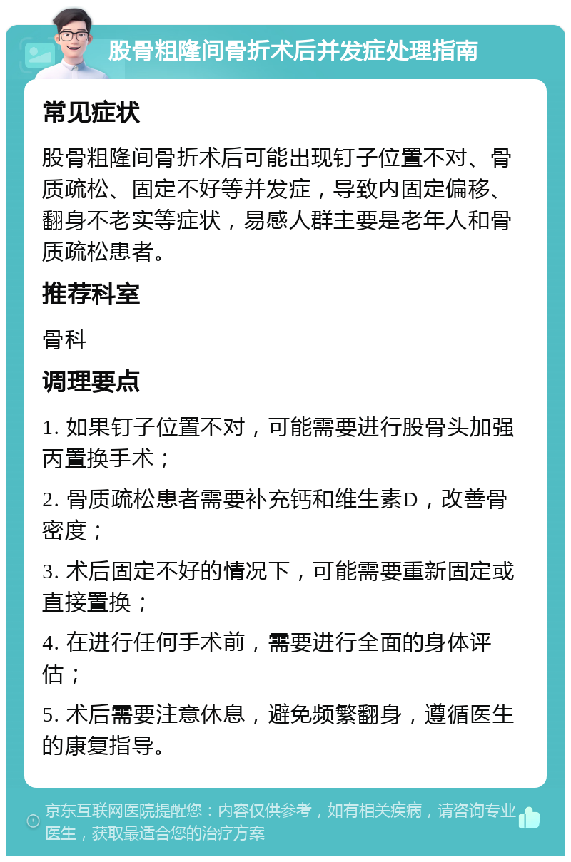 股骨粗隆间骨折术后并发症处理指南 常见症状 股骨粗隆间骨折术后可能出现钉子位置不对、骨质疏松、固定不好等并发症，导致内固定偏移、翻身不老实等症状，易感人群主要是老年人和骨质疏松患者。 推荐科室 骨科 调理要点 1. 如果钉子位置不对，可能需要进行股骨头加强丙置换手术； 2. 骨质疏松患者需要补充钙和维生素D，改善骨密度； 3. 术后固定不好的情况下，可能需要重新固定或直接置换； 4. 在进行任何手术前，需要进行全面的身体评估； 5. 术后需要注意休息，避免频繁翻身，遵循医生的康复指导。