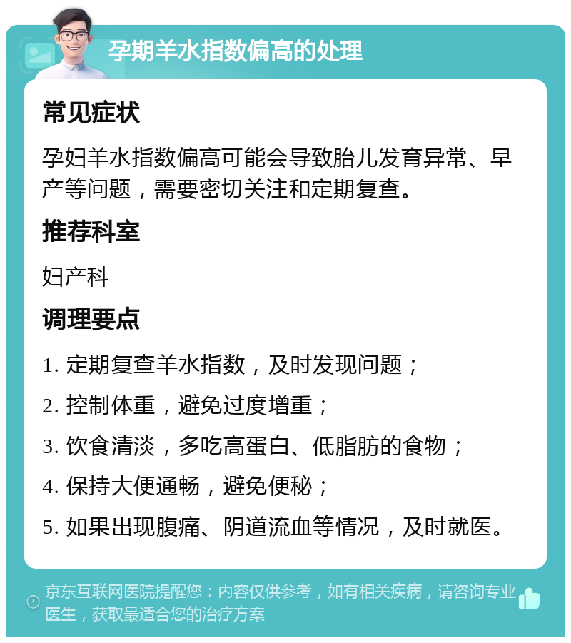 孕期羊水指数偏高的处理 常见症状 孕妇羊水指数偏高可能会导致胎儿发育异常、早产等问题，需要密切关注和定期复查。 推荐科室 妇产科 调理要点 1. 定期复查羊水指数，及时发现问题； 2. 控制体重，避免过度增重； 3. 饮食清淡，多吃高蛋白、低脂肪的食物； 4. 保持大便通畅，避免便秘； 5. 如果出现腹痛、阴道流血等情况，及时就医。