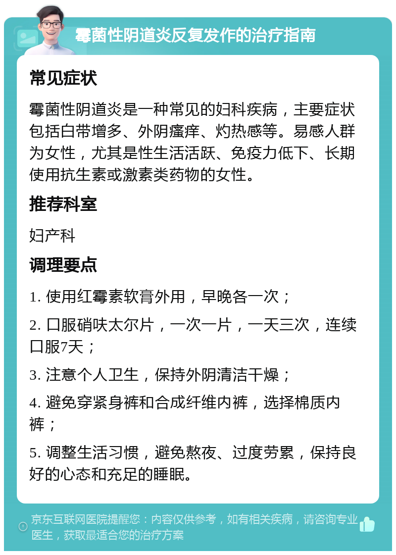 霉菌性阴道炎反复发作的治疗指南 常见症状 霉菌性阴道炎是一种常见的妇科疾病，主要症状包括白带增多、外阴瘙痒、灼热感等。易感人群为女性，尤其是性生活活跃、免疫力低下、长期使用抗生素或激素类药物的女性。 推荐科室 妇产科 调理要点 1. 使用红霉素软膏外用，早晚各一次； 2. 口服硝呋太尔片，一次一片，一天三次，连续口服7天； 3. 注意个人卫生，保持外阴清洁干燥； 4. 避免穿紧身裤和合成纤维内裤，选择棉质内裤； 5. 调整生活习惯，避免熬夜、过度劳累，保持良好的心态和充足的睡眠。