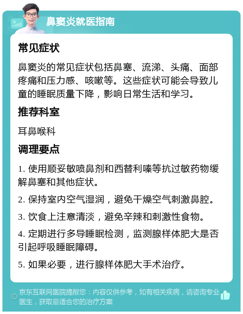 鼻窦炎就医指南 常见症状 鼻窦炎的常见症状包括鼻塞、流涕、头痛、面部疼痛和压力感、咳嗽等。这些症状可能会导致儿童的睡眠质量下降，影响日常生活和学习。 推荐科室 耳鼻喉科 调理要点 1. 使用顺妥敏喷鼻剂和西替利嗪等抗过敏药物缓解鼻塞和其他症状。 2. 保持室内空气湿润，避免干燥空气刺激鼻腔。 3. 饮食上注意清淡，避免辛辣和刺激性食物。 4. 定期进行多导睡眠检测，监测腺样体肥大是否引起呼吸睡眠障碍。 5. 如果必要，进行腺样体肥大手术治疗。