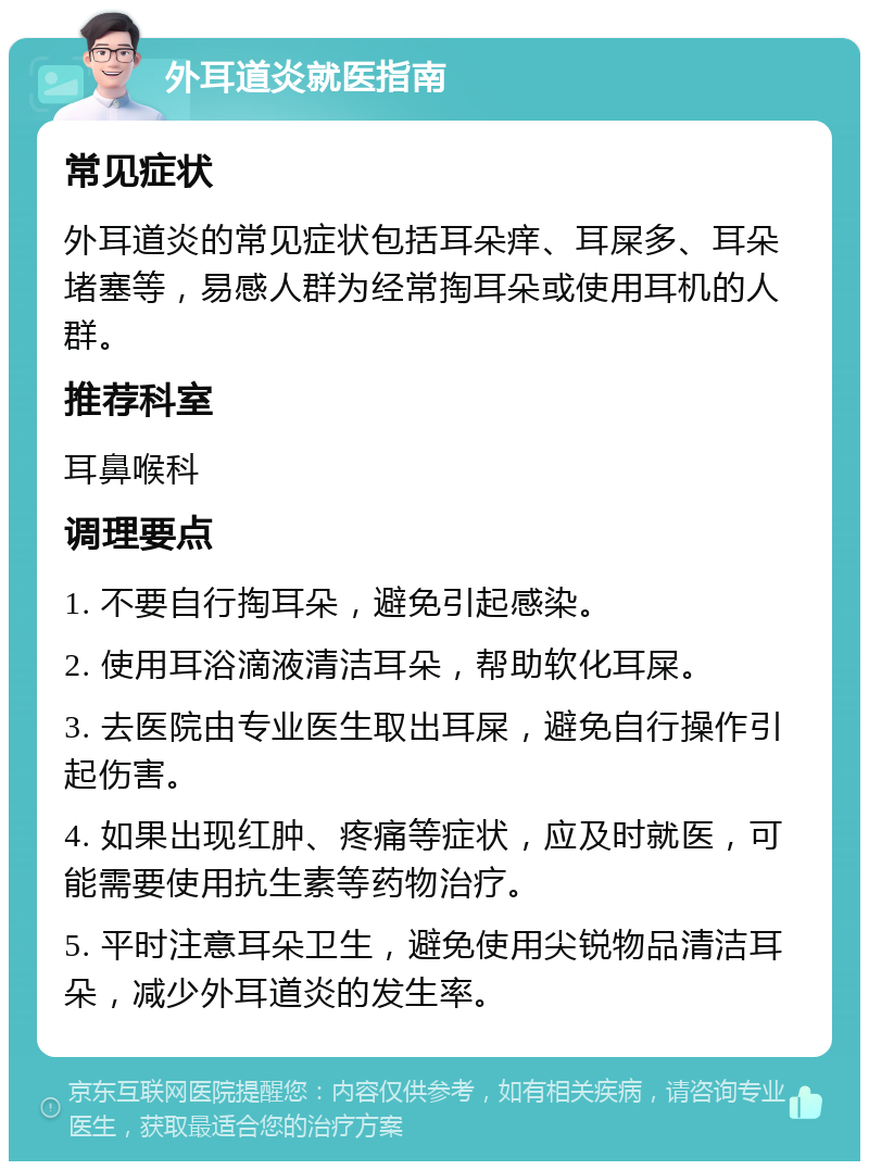 外耳道炎就医指南 常见症状 外耳道炎的常见症状包括耳朵痒、耳屎多、耳朵堵塞等，易感人群为经常掏耳朵或使用耳机的人群。 推荐科室 耳鼻喉科 调理要点 1. 不要自行掏耳朵，避免引起感染。 2. 使用耳浴滴液清洁耳朵，帮助软化耳屎。 3. 去医院由专业医生取出耳屎，避免自行操作引起伤害。 4. 如果出现红肿、疼痛等症状，应及时就医，可能需要使用抗生素等药物治疗。 5. 平时注意耳朵卫生，避免使用尖锐物品清洁耳朵，减少外耳道炎的发生率。