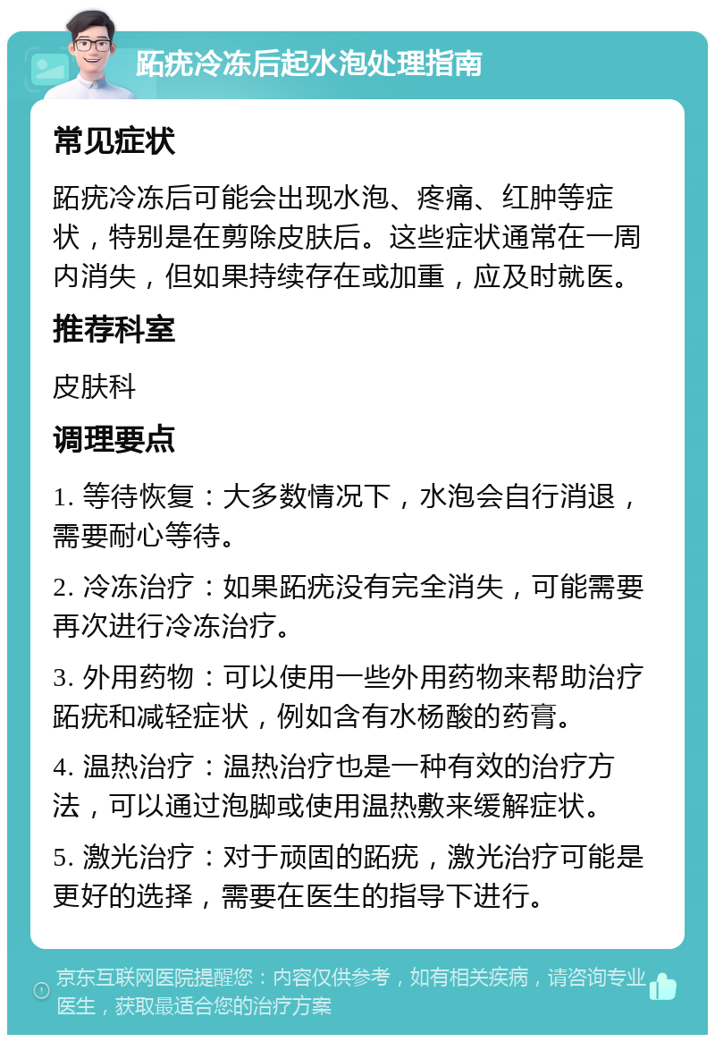 跖疣冷冻后起水泡处理指南 常见症状 跖疣冷冻后可能会出现水泡、疼痛、红肿等症状，特别是在剪除皮肤后。这些症状通常在一周内消失，但如果持续存在或加重，应及时就医。 推荐科室 皮肤科 调理要点 1. 等待恢复：大多数情况下，水泡会自行消退，需要耐心等待。 2. 冷冻治疗：如果跖疣没有完全消失，可能需要再次进行冷冻治疗。 3. 外用药物：可以使用一些外用药物来帮助治疗跖疣和减轻症状，例如含有水杨酸的药膏。 4. 温热治疗：温热治疗也是一种有效的治疗方法，可以通过泡脚或使用温热敷来缓解症状。 5. 激光治疗：对于顽固的跖疣，激光治疗可能是更好的选择，需要在医生的指导下进行。