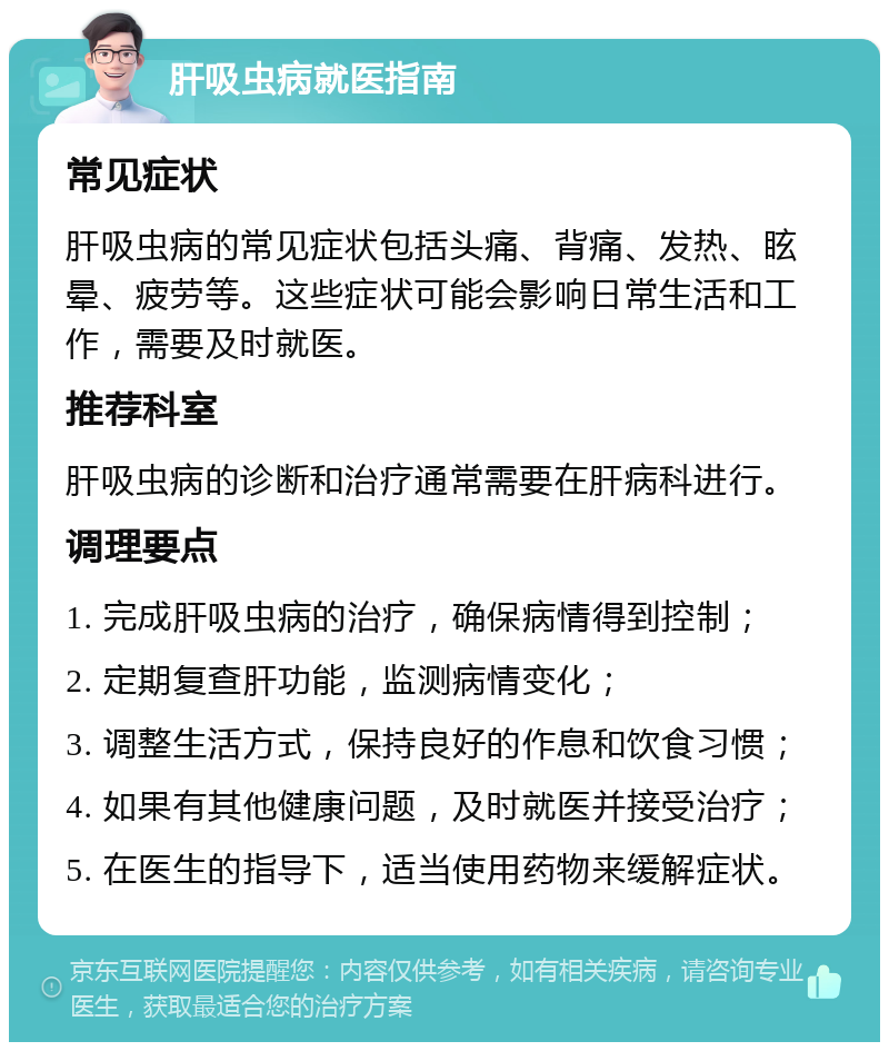 肝吸虫病就医指南 常见症状 肝吸虫病的常见症状包括头痛、背痛、发热、眩晕、疲劳等。这些症状可能会影响日常生活和工作，需要及时就医。 推荐科室 肝吸虫病的诊断和治疗通常需要在肝病科进行。 调理要点 1. 完成肝吸虫病的治疗，确保病情得到控制； 2. 定期复查肝功能，监测病情变化； 3. 调整生活方式，保持良好的作息和饮食习惯； 4. 如果有其他健康问题，及时就医并接受治疗； 5. 在医生的指导下，适当使用药物来缓解症状。