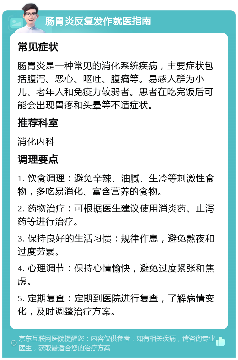 肠胃炎反复发作就医指南 常见症状 肠胃炎是一种常见的消化系统疾病，主要症状包括腹泻、恶心、呕吐、腹痛等。易感人群为小儿、老年人和免疫力较弱者。患者在吃完饭后可能会出现胃疼和头晕等不适症状。 推荐科室 消化内科 调理要点 1. 饮食调理：避免辛辣、油腻、生冷等刺激性食物，多吃易消化、富含营养的食物。 2. 药物治疗：可根据医生建议使用消炎药、止泻药等进行治疗。 3. 保持良好的生活习惯：规律作息，避免熬夜和过度劳累。 4. 心理调节：保持心情愉快，避免过度紧张和焦虑。 5. 定期复查：定期到医院进行复查，了解病情变化，及时调整治疗方案。