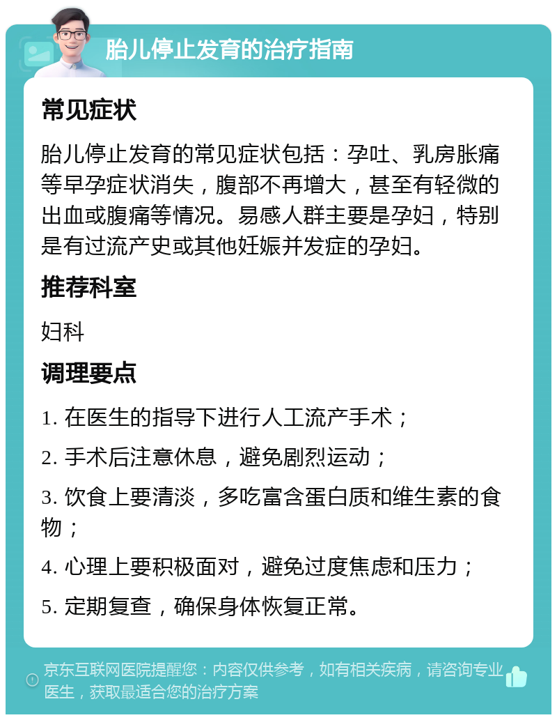 胎儿停止发育的治疗指南 常见症状 胎儿停止发育的常见症状包括：孕吐、乳房胀痛等早孕症状消失，腹部不再增大，甚至有轻微的出血或腹痛等情况。易感人群主要是孕妇，特别是有过流产史或其他妊娠并发症的孕妇。 推荐科室 妇科 调理要点 1. 在医生的指导下进行人工流产手术； 2. 手术后注意休息，避免剧烈运动； 3. 饮食上要清淡，多吃富含蛋白质和维生素的食物； 4. 心理上要积极面对，避免过度焦虑和压力； 5. 定期复查，确保身体恢复正常。