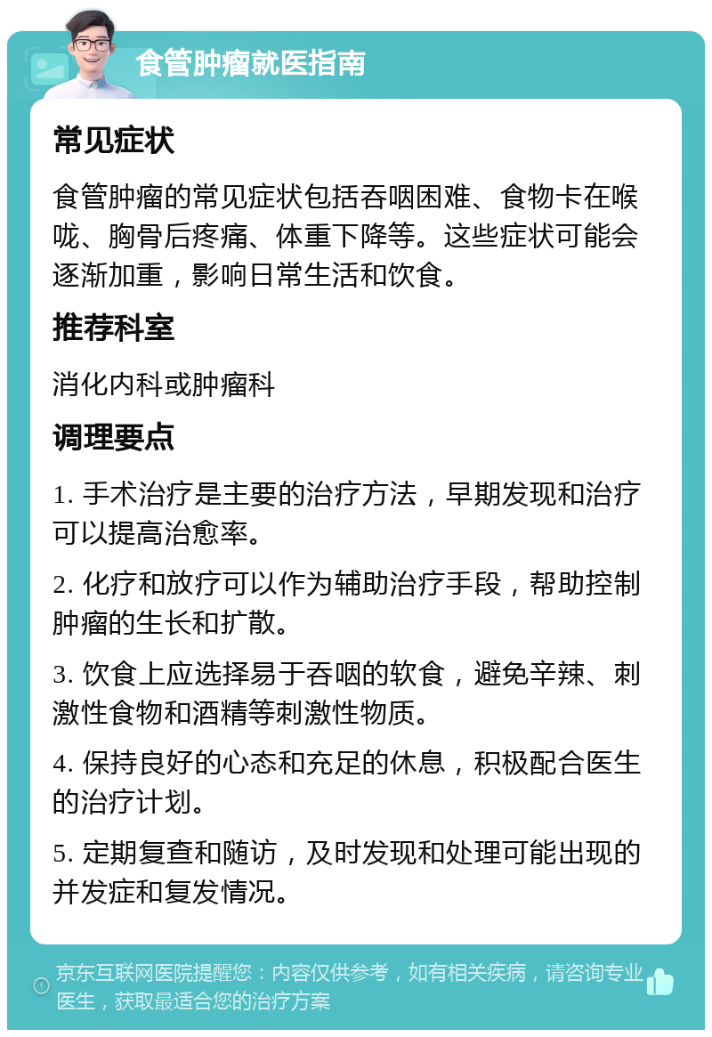 食管肿瘤就医指南 常见症状 食管肿瘤的常见症状包括吞咽困难、食物卡在喉咙、胸骨后疼痛、体重下降等。这些症状可能会逐渐加重，影响日常生活和饮食。 推荐科室 消化内科或肿瘤科 调理要点 1. 手术治疗是主要的治疗方法，早期发现和治疗可以提高治愈率。 2. 化疗和放疗可以作为辅助治疗手段，帮助控制肿瘤的生长和扩散。 3. 饮食上应选择易于吞咽的软食，避免辛辣、刺激性食物和酒精等刺激性物质。 4. 保持良好的心态和充足的休息，积极配合医生的治疗计划。 5. 定期复查和随访，及时发现和处理可能出现的并发症和复发情况。