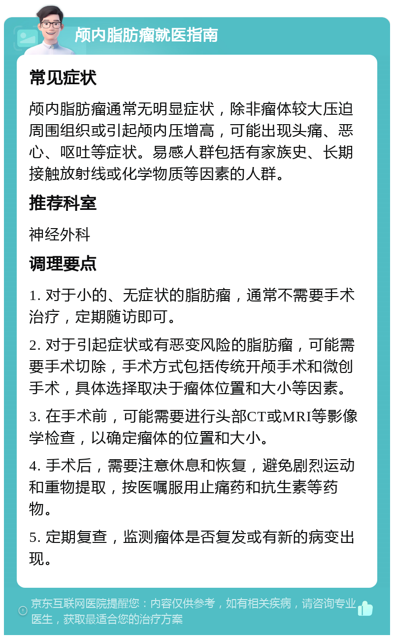 颅内脂肪瘤就医指南 常见症状 颅内脂肪瘤通常无明显症状，除非瘤体较大压迫周围组织或引起颅内压增高，可能出现头痛、恶心、呕吐等症状。易感人群包括有家族史、长期接触放射线或化学物质等因素的人群。 推荐科室 神经外科 调理要点 1. 对于小的、无症状的脂肪瘤，通常不需要手术治疗，定期随访即可。 2. 对于引起症状或有恶变风险的脂肪瘤，可能需要手术切除，手术方式包括传统开颅手术和微创手术，具体选择取决于瘤体位置和大小等因素。 3. 在手术前，可能需要进行头部CT或MRI等影像学检查，以确定瘤体的位置和大小。 4. 手术后，需要注意休息和恢复，避免剧烈运动和重物提取，按医嘱服用止痛药和抗生素等药物。 5. 定期复查，监测瘤体是否复发或有新的病变出现。