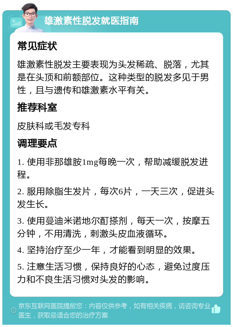 雄激素性脱发就医指南 常见症状 雄激素性脱发主要表现为头发稀疏、脱落，尤其是在头顶和前额部位。这种类型的脱发多见于男性，且与遗传和雄激素水平有关。 推荐科室 皮肤科或毛发专科 调理要点 1. 使用非那雄胺1mg每晚一次，帮助减缓脱发进程。 2. 服用除脂生发片，每次6片，一天三次，促进头发生长。 3. 使用蔓迪米诺地尔酊搽剂，每天一次，按摩五分钟，不用清洗，刺激头皮血液循环。 4. 坚持治疗至少一年，才能看到明显的效果。 5. 注意生活习惯，保持良好的心态，避免过度压力和不良生活习惯对头发的影响。