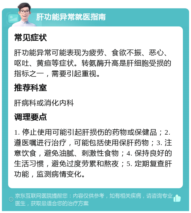 肝功能异常就医指南 常见症状 肝功能异常可能表现为疲劳、食欲不振、恶心、呕吐、黄疸等症状。转氨酶升高是肝细胞受损的指标之一，需要引起重视。 推荐科室 肝病科或消化内科 调理要点 1. 停止使用可能引起肝损伤的药物或保健品；2. 遵医嘱进行治疗，可能包括使用保肝药物；3. 注意饮食，避免油腻、刺激性食物；4. 保持良好的生活习惯，避免过度劳累和熬夜；5. 定期复查肝功能，监测病情变化。