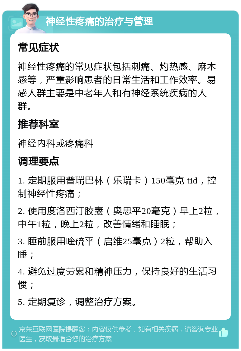 神经性疼痛的治疗与管理 常见症状 神经性疼痛的常见症状包括刺痛、灼热感、麻木感等，严重影响患者的日常生活和工作效率。易感人群主要是中老年人和有神经系统疾病的人群。 推荐科室 神经内科或疼痛科 调理要点 1. 定期服用普瑞巴林（乐瑞卡）150毫克 tid，控制神经性疼痛； 2. 使用度洛西汀胶囊（奥思平20毫克）早上2粒，中午1粒，晚上2粒，改善情绪和睡眠； 3. 睡前服用喹硫平（启维25毫克）2粒，帮助入睡； 4. 避免过度劳累和精神压力，保持良好的生活习惯； 5. 定期复诊，调整治疗方案。