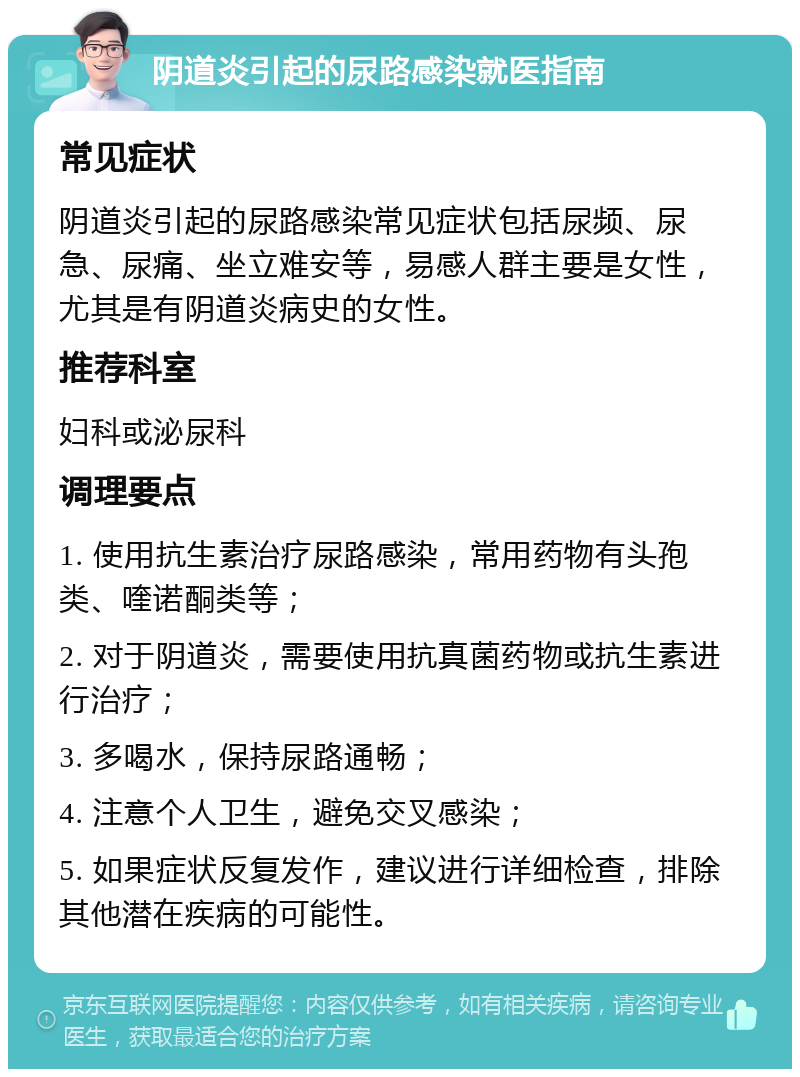 阴道炎引起的尿路感染就医指南 常见症状 阴道炎引起的尿路感染常见症状包括尿频、尿急、尿痛、坐立难安等，易感人群主要是女性，尤其是有阴道炎病史的女性。 推荐科室 妇科或泌尿科 调理要点 1. 使用抗生素治疗尿路感染，常用药物有头孢类、喹诺酮类等； 2. 对于阴道炎，需要使用抗真菌药物或抗生素进行治疗； 3. 多喝水，保持尿路通畅； 4. 注意个人卫生，避免交叉感染； 5. 如果症状反复发作，建议进行详细检查，排除其他潜在疾病的可能性。