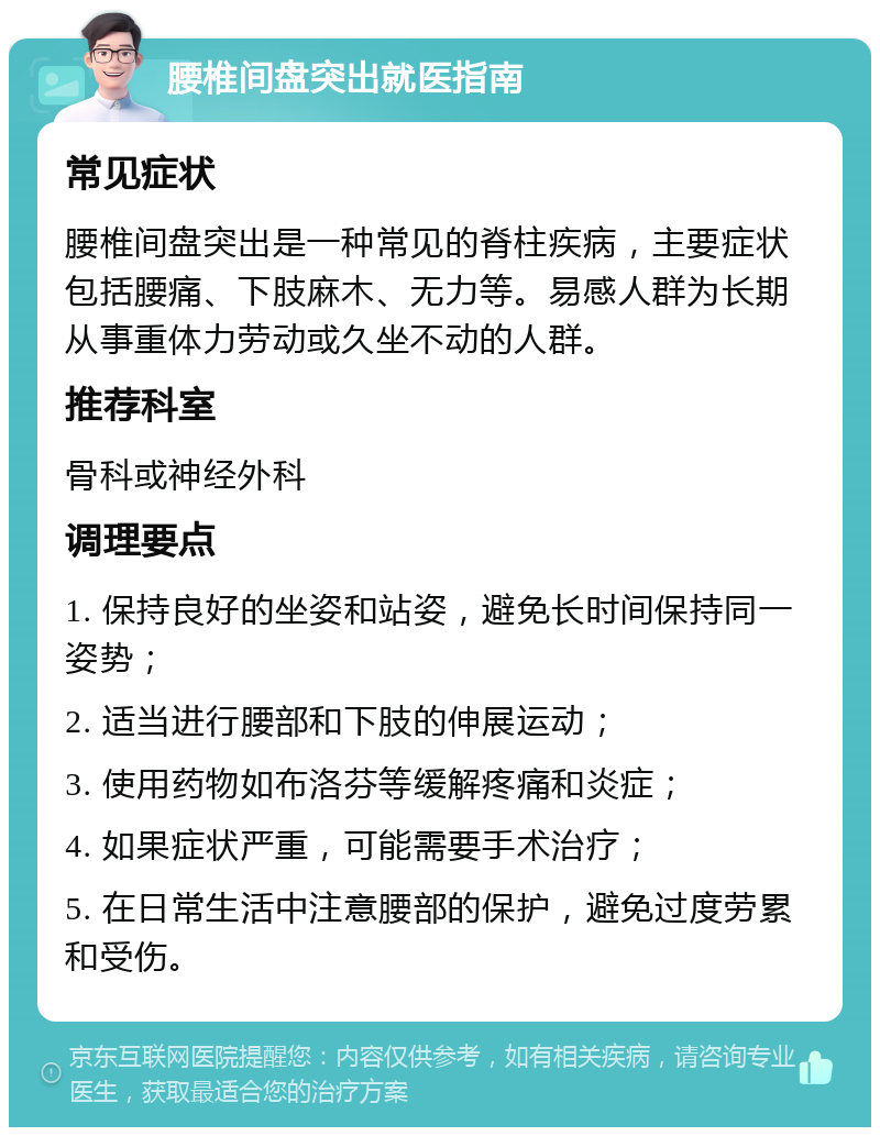 腰椎间盘突出就医指南 常见症状 腰椎间盘突出是一种常见的脊柱疾病，主要症状包括腰痛、下肢麻木、无力等。易感人群为长期从事重体力劳动或久坐不动的人群。 推荐科室 骨科或神经外科 调理要点 1. 保持良好的坐姿和站姿，避免长时间保持同一姿势； 2. 适当进行腰部和下肢的伸展运动； 3. 使用药物如布洛芬等缓解疼痛和炎症； 4. 如果症状严重，可能需要手术治疗； 5. 在日常生活中注意腰部的保护，避免过度劳累和受伤。