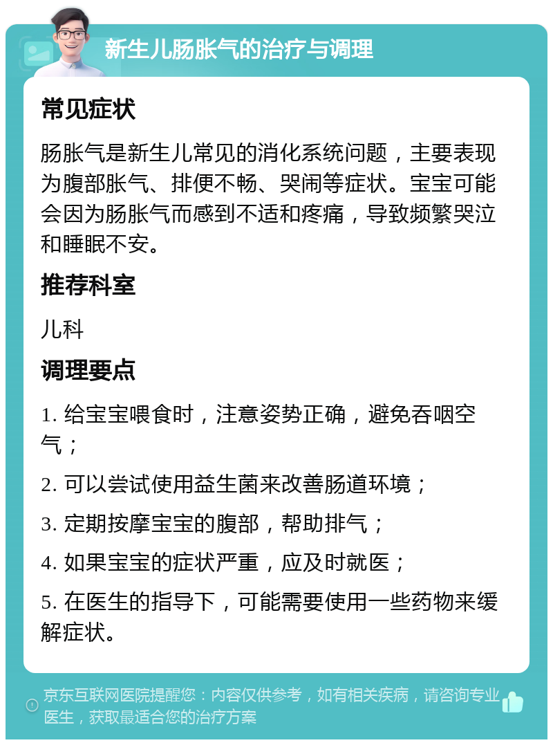 新生儿肠胀气的治疗与调理 常见症状 肠胀气是新生儿常见的消化系统问题，主要表现为腹部胀气、排便不畅、哭闹等症状。宝宝可能会因为肠胀气而感到不适和疼痛，导致频繁哭泣和睡眠不安。 推荐科室 儿科 调理要点 1. 给宝宝喂食时，注意姿势正确，避免吞咽空气； 2. 可以尝试使用益生菌来改善肠道环境； 3. 定期按摩宝宝的腹部，帮助排气； 4. 如果宝宝的症状严重，应及时就医； 5. 在医生的指导下，可能需要使用一些药物来缓解症状。