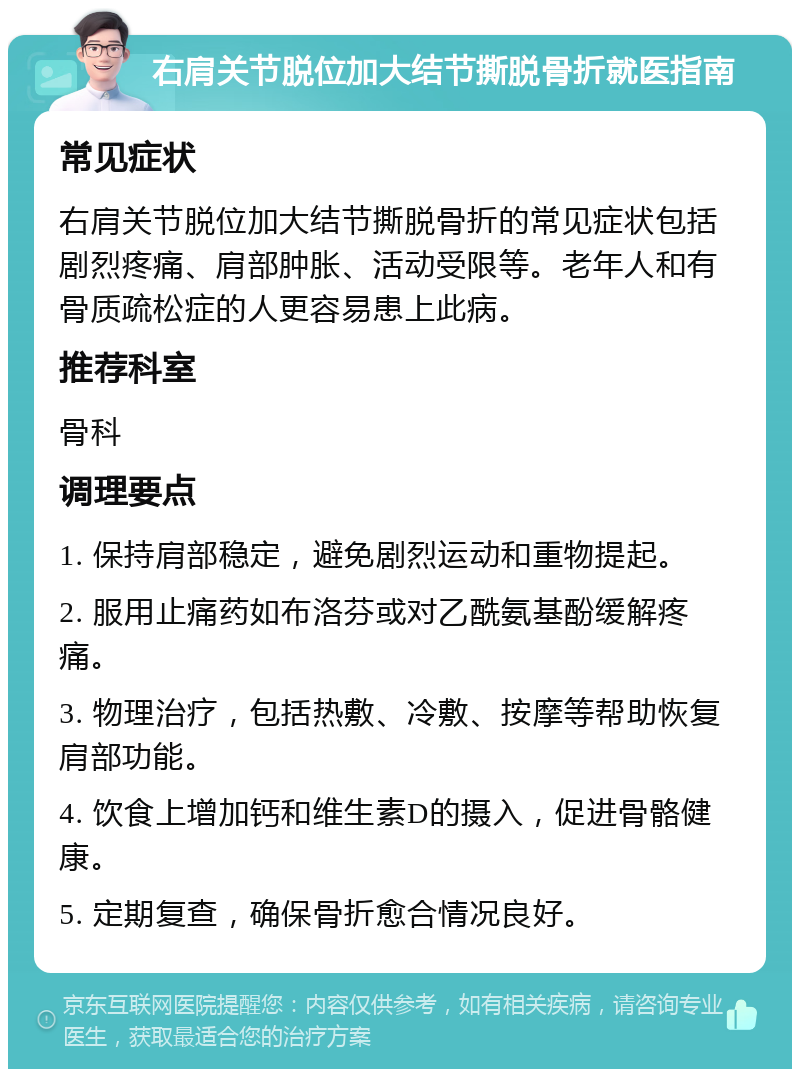 右肩关节脱位加大结节撕脱骨折就医指南 常见症状 右肩关节脱位加大结节撕脱骨折的常见症状包括剧烈疼痛、肩部肿胀、活动受限等。老年人和有骨质疏松症的人更容易患上此病。 推荐科室 骨科 调理要点 1. 保持肩部稳定，避免剧烈运动和重物提起。 2. 服用止痛药如布洛芬或对乙酰氨基酚缓解疼痛。 3. 物理治疗，包括热敷、冷敷、按摩等帮助恢复肩部功能。 4. 饮食上增加钙和维生素D的摄入，促进骨骼健康。 5. 定期复查，确保骨折愈合情况良好。