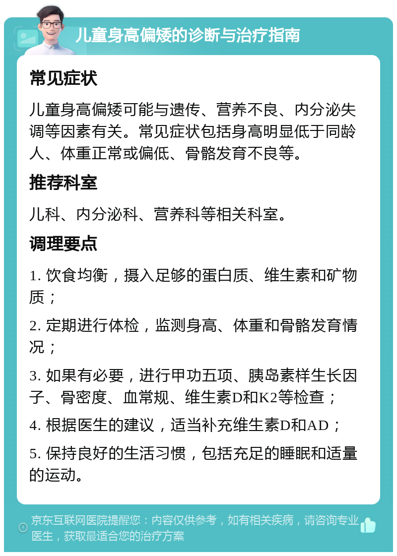 儿童身高偏矮的诊断与治疗指南 常见症状 儿童身高偏矮可能与遗传、营养不良、内分泌失调等因素有关。常见症状包括身高明显低于同龄人、体重正常或偏低、骨骼发育不良等。 推荐科室 儿科、内分泌科、营养科等相关科室。 调理要点 1. 饮食均衡，摄入足够的蛋白质、维生素和矿物质； 2. 定期进行体检，监测身高、体重和骨骼发育情况； 3. 如果有必要，进行甲功五项、胰岛素样生长因子、骨密度、血常规、维生素D和K2等检查； 4. 根据医生的建议，适当补充维生素D和AD； 5. 保持良好的生活习惯，包括充足的睡眠和适量的运动。