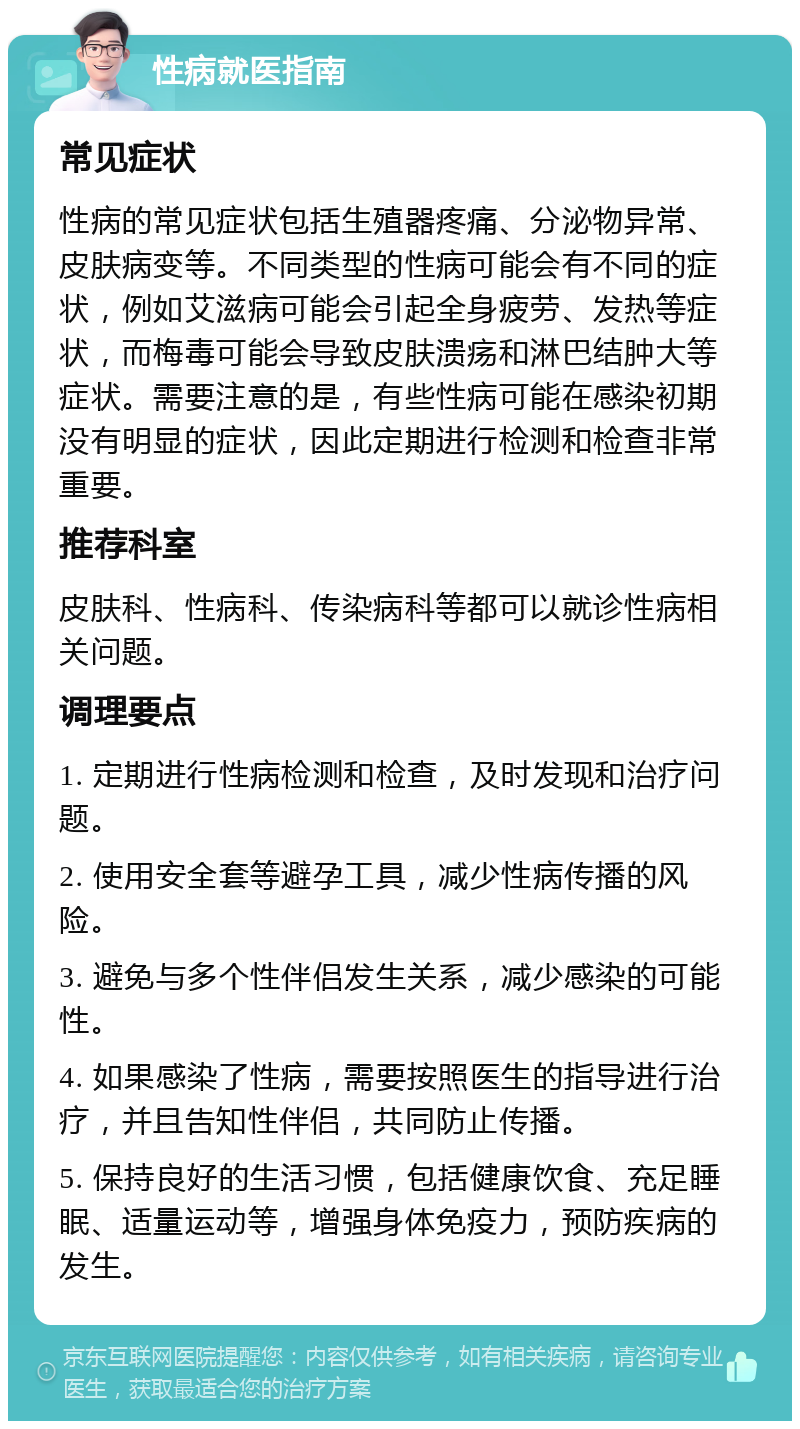 性病就医指南 常见症状 性病的常见症状包括生殖器疼痛、分泌物异常、皮肤病变等。不同类型的性病可能会有不同的症状，例如艾滋病可能会引起全身疲劳、发热等症状，而梅毒可能会导致皮肤溃疡和淋巴结肿大等症状。需要注意的是，有些性病可能在感染初期没有明显的症状，因此定期进行检测和检查非常重要。 推荐科室 皮肤科、性病科、传染病科等都可以就诊性病相关问题。 调理要点 1. 定期进行性病检测和检查，及时发现和治疗问题。 2. 使用安全套等避孕工具，减少性病传播的风险。 3. 避免与多个性伴侣发生关系，减少感染的可能性。 4. 如果感染了性病，需要按照医生的指导进行治疗，并且告知性伴侣，共同防止传播。 5. 保持良好的生活习惯，包括健康饮食、充足睡眠、适量运动等，增强身体免疫力，预防疾病的发生。