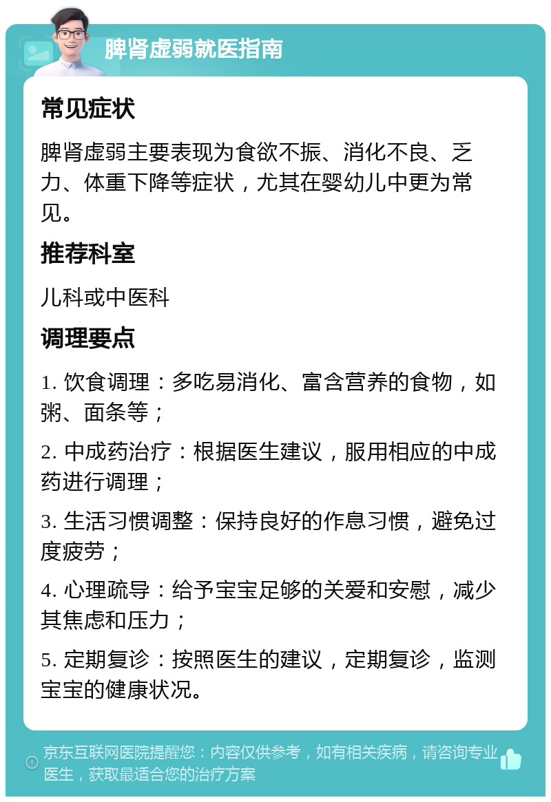 脾肾虚弱就医指南 常见症状 脾肾虚弱主要表现为食欲不振、消化不良、乏力、体重下降等症状，尤其在婴幼儿中更为常见。 推荐科室 儿科或中医科 调理要点 1. 饮食调理：多吃易消化、富含营养的食物，如粥、面条等； 2. 中成药治疗：根据医生建议，服用相应的中成药进行调理； 3. 生活习惯调整：保持良好的作息习惯，避免过度疲劳； 4. 心理疏导：给予宝宝足够的关爱和安慰，减少其焦虑和压力； 5. 定期复诊：按照医生的建议，定期复诊，监测宝宝的健康状况。