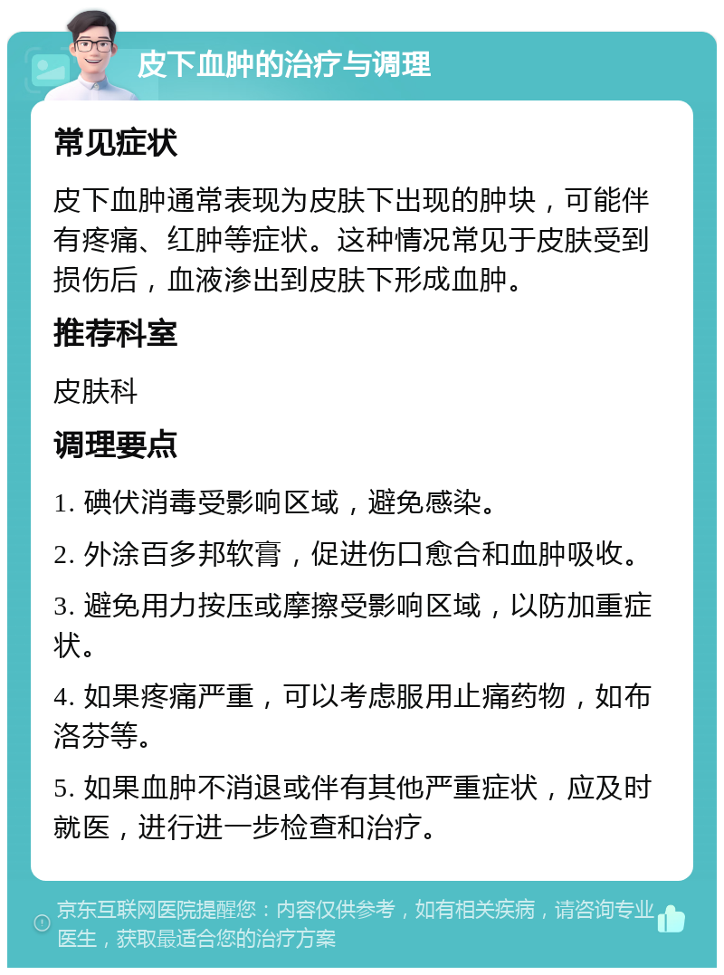 皮下血肿的治疗与调理 常见症状 皮下血肿通常表现为皮肤下出现的肿块，可能伴有疼痛、红肿等症状。这种情况常见于皮肤受到损伤后，血液渗出到皮肤下形成血肿。 推荐科室 皮肤科 调理要点 1. 碘伏消毒受影响区域，避免感染。 2. 外涂百多邦软膏，促进伤口愈合和血肿吸收。 3. 避免用力按压或摩擦受影响区域，以防加重症状。 4. 如果疼痛严重，可以考虑服用止痛药物，如布洛芬等。 5. 如果血肿不消退或伴有其他严重症状，应及时就医，进行进一步检查和治疗。