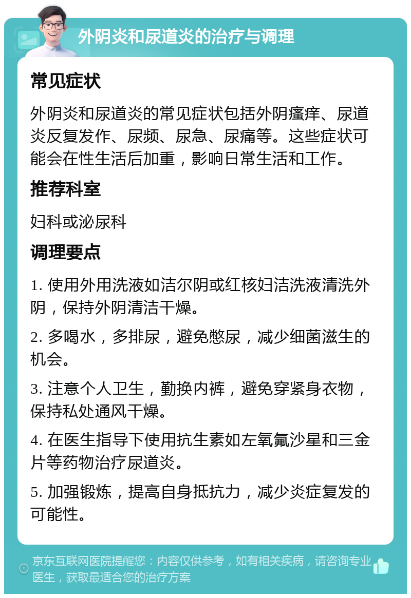 外阴炎和尿道炎的治疗与调理 常见症状 外阴炎和尿道炎的常见症状包括外阴瘙痒、尿道炎反复发作、尿频、尿急、尿痛等。这些症状可能会在性生活后加重，影响日常生活和工作。 推荐科室 妇科或泌尿科 调理要点 1. 使用外用洗液如洁尔阴或红核妇洁洗液清洗外阴，保持外阴清洁干燥。 2. 多喝水，多排尿，避免憋尿，减少细菌滋生的机会。 3. 注意个人卫生，勤换内裤，避免穿紧身衣物，保持私处通风干燥。 4. 在医生指导下使用抗生素如左氧氟沙星和三金片等药物治疗尿道炎。 5. 加强锻炼，提高自身抵抗力，减少炎症复发的可能性。