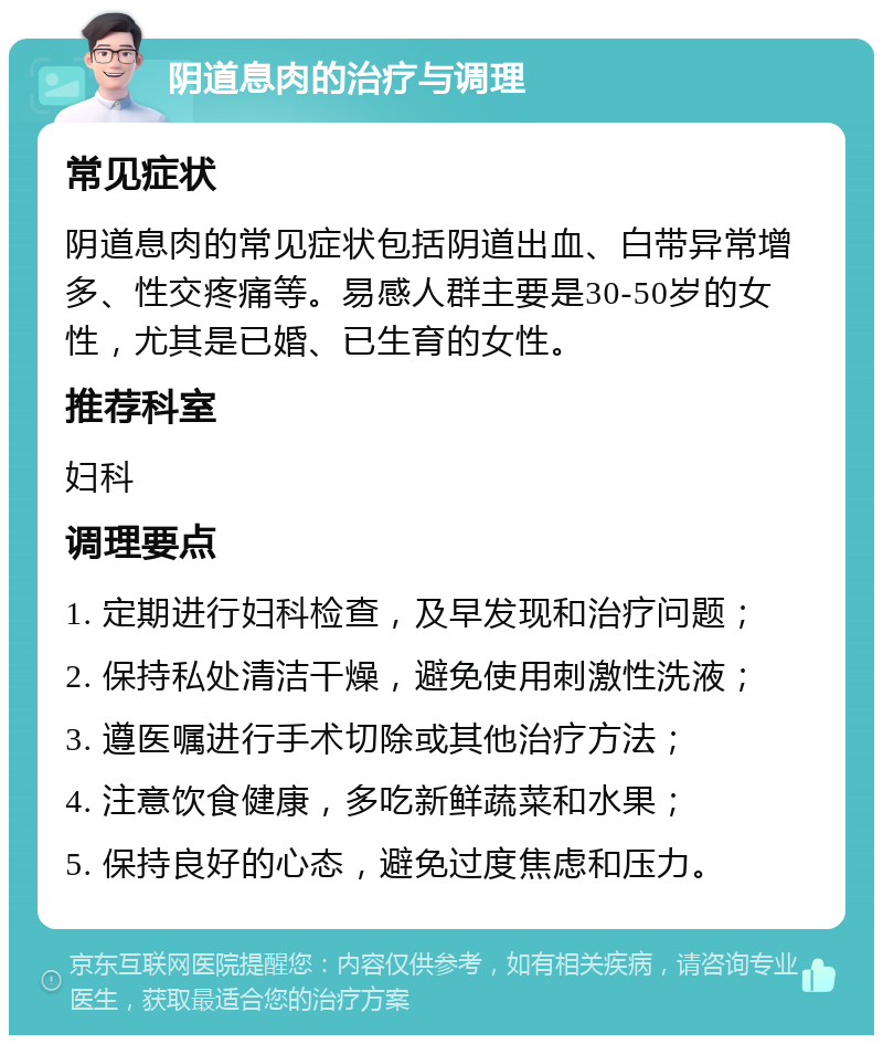 阴道息肉的治疗与调理 常见症状 阴道息肉的常见症状包括阴道出血、白带异常增多、性交疼痛等。易感人群主要是30-50岁的女性，尤其是已婚、已生育的女性。 推荐科室 妇科 调理要点 1. 定期进行妇科检查，及早发现和治疗问题； 2. 保持私处清洁干燥，避免使用刺激性洗液； 3. 遵医嘱进行手术切除或其他治疗方法； 4. 注意饮食健康，多吃新鲜蔬菜和水果； 5. 保持良好的心态，避免过度焦虑和压力。