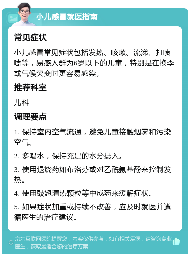 小儿感冒就医指南 常见症状 小儿感冒常见症状包括发热、咳嗽、流涕、打喷嚏等，易感人群为6岁以下的儿童，特别是在换季或气候突变时更容易感染。 推荐科室 儿科 调理要点 1. 保持室内空气流通，避免儿童接触烟雾和污染空气。 2. 多喝水，保持充足的水分摄入。 3. 使用退烧药如布洛芬或对乙酰氨基酚来控制发热。 4. 使用豉翘清热颗粒等中成药来缓解症状。 5. 如果症状加重或持续不改善，应及时就医并遵循医生的治疗建议。