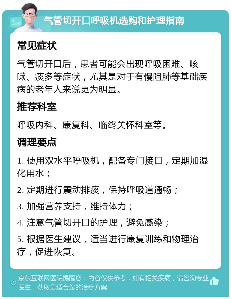 气管切开口呼吸机选购和护理指南 常见症状 气管切开口后，患者可能会出现呼吸困难、咳嗽、痰多等症状，尤其是对于有慢阻肺等基础疾病的老年人来说更为明显。 推荐科室 呼吸内科、康复科、临终关怀科室等。 调理要点 1. 使用双水平呼吸机，配备专门接口，定期加湿化用水； 2. 定期进行震动排痰，保持呼吸道通畅； 3. 加强营养支持，维持体力； 4. 注意气管切开口的护理，避免感染； 5. 根据医生建议，适当进行康复训练和物理治疗，促进恢复。