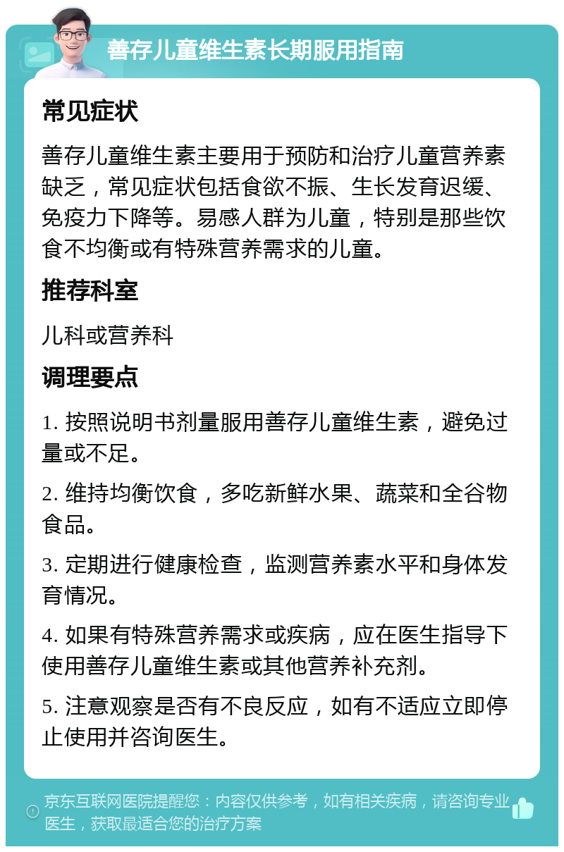 善存儿童维生素长期服用指南 常见症状 善存儿童维生素主要用于预防和治疗儿童营养素缺乏，常见症状包括食欲不振、生长发育迟缓、免疫力下降等。易感人群为儿童，特别是那些饮食不均衡或有特殊营养需求的儿童。 推荐科室 儿科或营养科 调理要点 1. 按照说明书剂量服用善存儿童维生素，避免过量或不足。 2. 维持均衡饮食，多吃新鲜水果、蔬菜和全谷物食品。 3. 定期进行健康检查，监测营养素水平和身体发育情况。 4. 如果有特殊营养需求或疾病，应在医生指导下使用善存儿童维生素或其他营养补充剂。 5. 注意观察是否有不良反应，如有不适应立即停止使用并咨询医生。