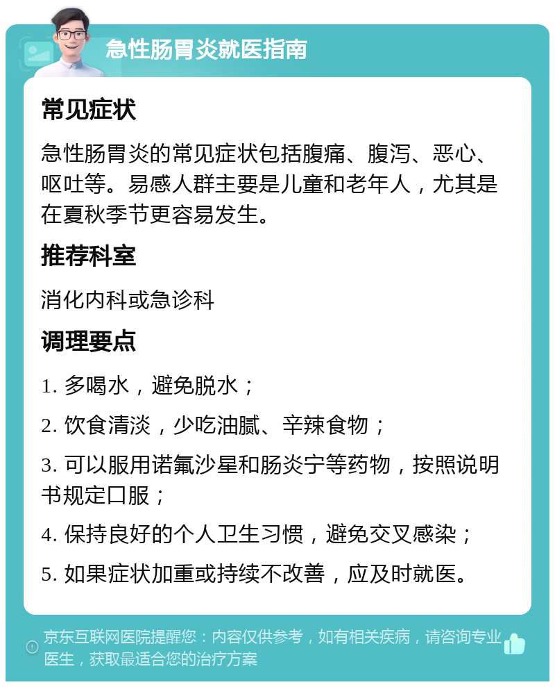 急性肠胃炎就医指南 常见症状 急性肠胃炎的常见症状包括腹痛、腹泻、恶心、呕吐等。易感人群主要是儿童和老年人，尤其是在夏秋季节更容易发生。 推荐科室 消化内科或急诊科 调理要点 1. 多喝水，避免脱水； 2. 饮食清淡，少吃油腻、辛辣食物； 3. 可以服用诺氟沙星和肠炎宁等药物，按照说明书规定口服； 4. 保持良好的个人卫生习惯，避免交叉感染； 5. 如果症状加重或持续不改善，应及时就医。