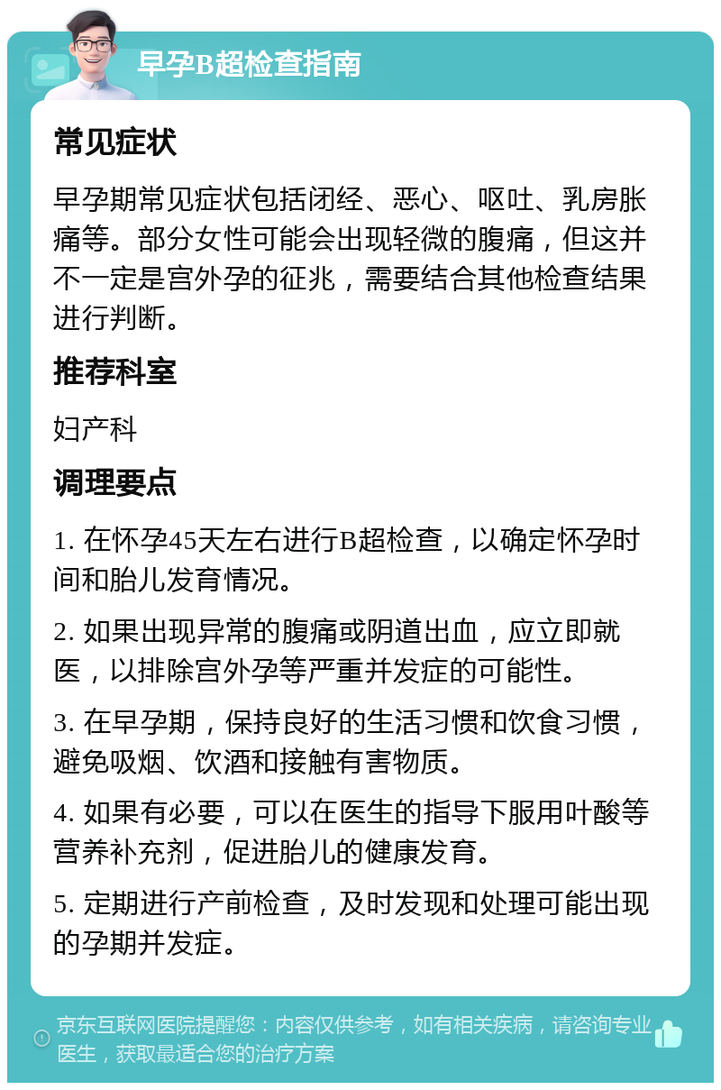 早孕B超检查指南 常见症状 早孕期常见症状包括闭经、恶心、呕吐、乳房胀痛等。部分女性可能会出现轻微的腹痛，但这并不一定是宫外孕的征兆，需要结合其他检查结果进行判断。 推荐科室 妇产科 调理要点 1. 在怀孕45天左右进行B超检查，以确定怀孕时间和胎儿发育情况。 2. 如果出现异常的腹痛或阴道出血，应立即就医，以排除宫外孕等严重并发症的可能性。 3. 在早孕期，保持良好的生活习惯和饮食习惯，避免吸烟、饮酒和接触有害物质。 4. 如果有必要，可以在医生的指导下服用叶酸等营养补充剂，促进胎儿的健康发育。 5. 定期进行产前检查，及时发现和处理可能出现的孕期并发症。