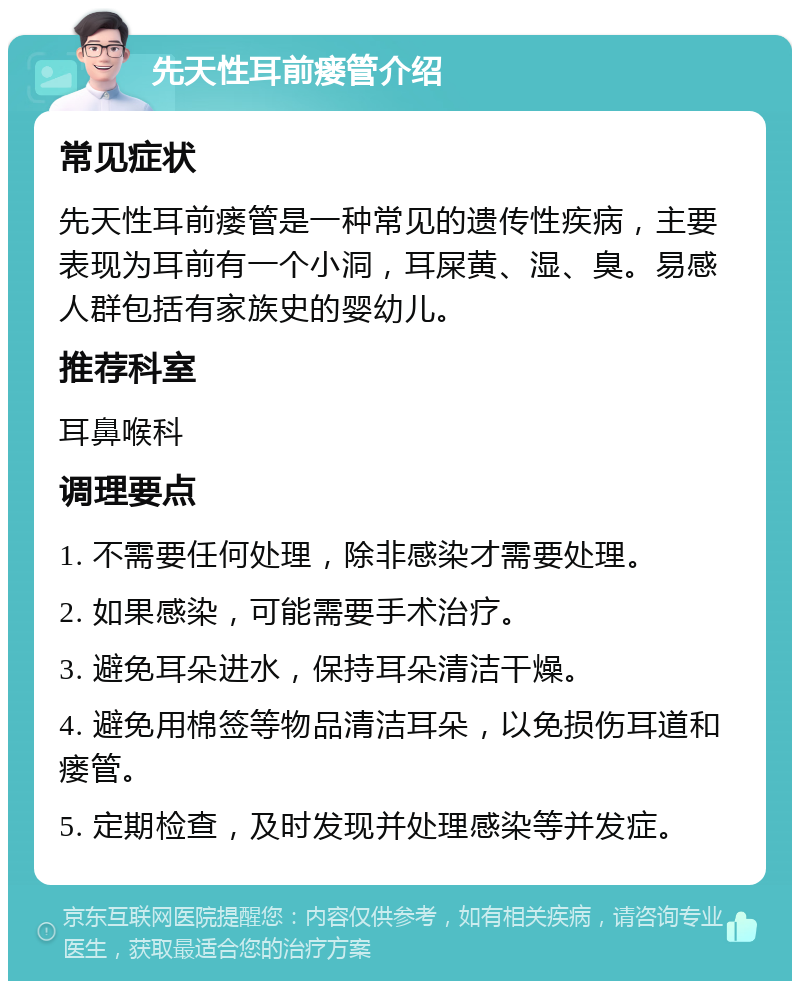 先天性耳前瘘管介绍 常见症状 先天性耳前瘘管是一种常见的遗传性疾病，主要表现为耳前有一个小洞，耳屎黄、湿、臭。易感人群包括有家族史的婴幼儿。 推荐科室 耳鼻喉科 调理要点 1. 不需要任何处理，除非感染才需要处理。 2. 如果感染，可能需要手术治疗。 3. 避免耳朵进水，保持耳朵清洁干燥。 4. 避免用棉签等物品清洁耳朵，以免损伤耳道和瘘管。 5. 定期检查，及时发现并处理感染等并发症。