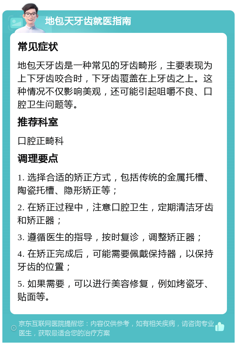 地包天牙齿就医指南 常见症状 地包天牙齿是一种常见的牙齿畸形，主要表现为上下牙齿咬合时，下牙齿覆盖在上牙齿之上。这种情况不仅影响美观，还可能引起咀嚼不良、口腔卫生问题等。 推荐科室 口腔正畸科 调理要点 1. 选择合适的矫正方式，包括传统的金属托槽、陶瓷托槽、隐形矫正等； 2. 在矫正过程中，注意口腔卫生，定期清洁牙齿和矫正器； 3. 遵循医生的指导，按时复诊，调整矫正器； 4. 在矫正完成后，可能需要佩戴保持器，以保持牙齿的位置； 5. 如果需要，可以进行美容修复，例如烤瓷牙、贴面等。