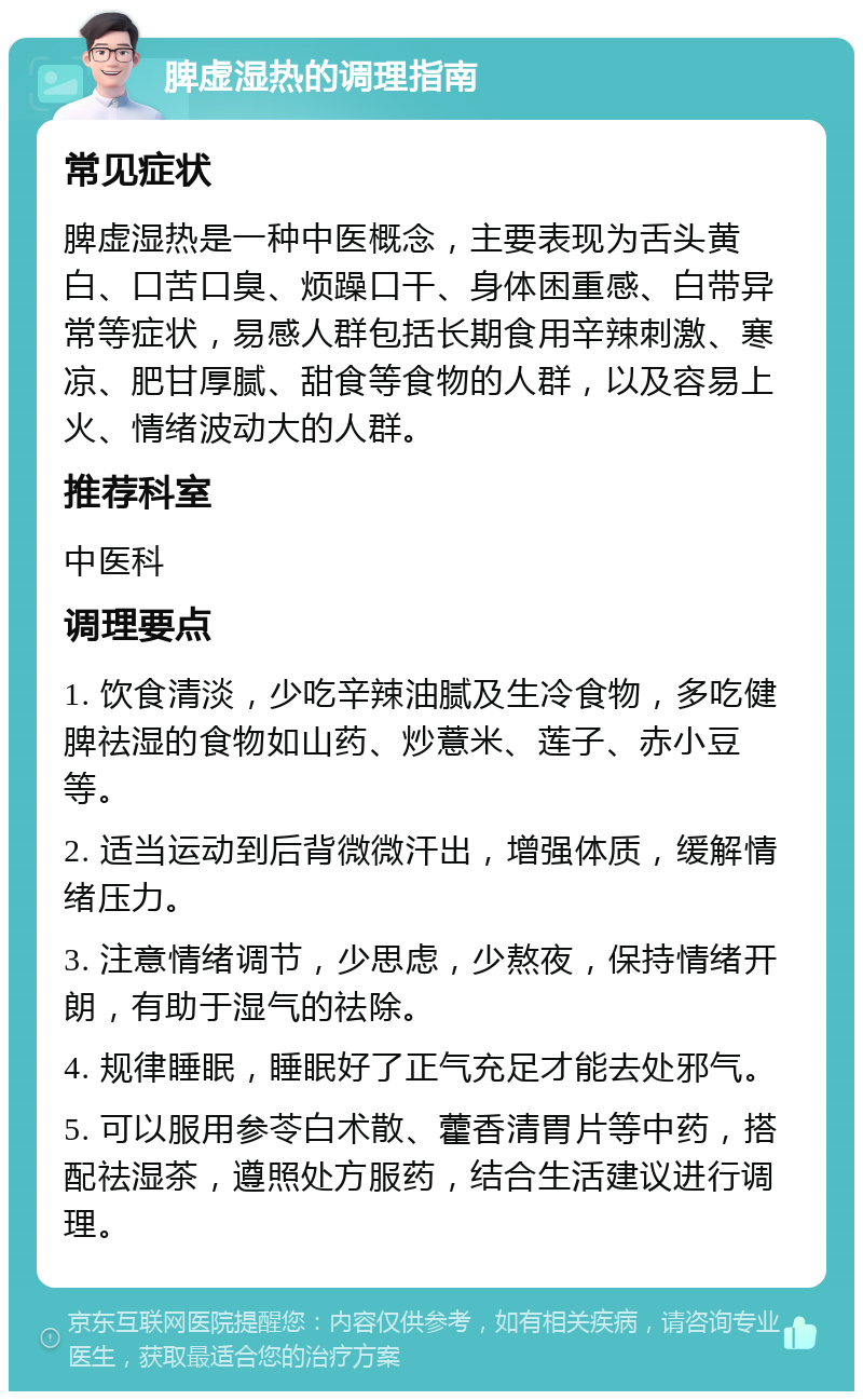 脾虚湿热的调理指南 常见症状 脾虚湿热是一种中医概念，主要表现为舌头黄白、口苦口臭、烦躁口干、身体困重感、白带异常等症状，易感人群包括长期食用辛辣刺激、寒凉、肥甘厚腻、甜食等食物的人群，以及容易上火、情绪波动大的人群。 推荐科室 中医科 调理要点 1. 饮食清淡，少吃辛辣油腻及生冷食物，多吃健脾祛湿的食物如山药、炒薏米、莲子、赤小豆等。 2. 适当运动到后背微微汗出，增强体质，缓解情绪压力。 3. 注意情绪调节，少思虑，少熬夜，保持情绪开朗，有助于湿气的祛除。 4. 规律睡眠，睡眠好了正气充足才能去处邪气。 5. 可以服用参苓白术散、藿香清胃片等中药，搭配祛湿茶，遵照处方服药，结合生活建议进行调理。