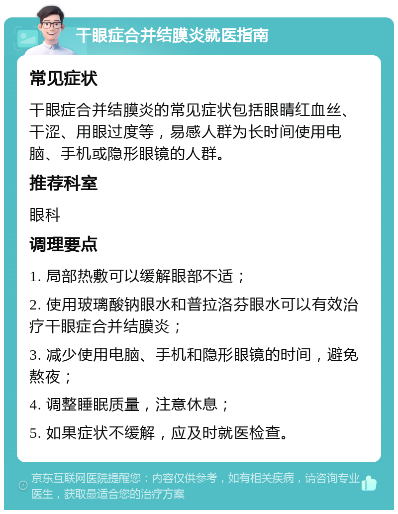 干眼症合并结膜炎就医指南 常见症状 干眼症合并结膜炎的常见症状包括眼睛红血丝、干涩、用眼过度等，易感人群为长时间使用电脑、手机或隐形眼镜的人群。 推荐科室 眼科 调理要点 1. 局部热敷可以缓解眼部不适； 2. 使用玻璃酸钠眼水和普拉洛芬眼水可以有效治疗干眼症合并结膜炎； 3. 减少使用电脑、手机和隐形眼镜的时间，避免熬夜； 4. 调整睡眠质量，注意休息； 5. 如果症状不缓解，应及时就医检查。