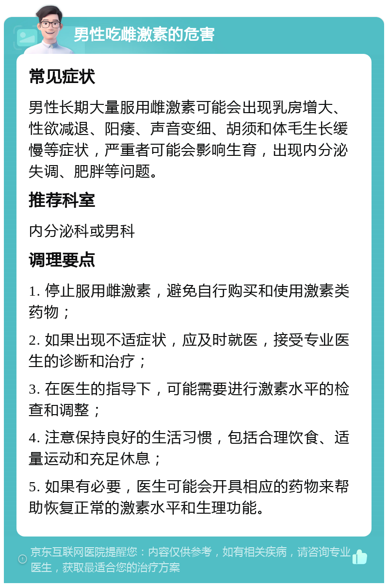 男性吃雌激素的危害 常见症状 男性长期大量服用雌激素可能会出现乳房增大、性欲减退、阳痿、声音变细、胡须和体毛生长缓慢等症状，严重者可能会影响生育，出现内分泌失调、肥胖等问题。 推荐科室 内分泌科或男科 调理要点 1. 停止服用雌激素，避免自行购买和使用激素类药物； 2. 如果出现不适症状，应及时就医，接受专业医生的诊断和治疗； 3. 在医生的指导下，可能需要进行激素水平的检查和调整； 4. 注意保持良好的生活习惯，包括合理饮食、适量运动和充足休息； 5. 如果有必要，医生可能会开具相应的药物来帮助恢复正常的激素水平和生理功能。