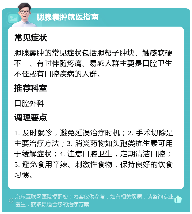 腮腺囊肿就医指南 常见症状 腮腺囊肿的常见症状包括腮帮子肿块、触感软硬不一、有时伴随疼痛。易感人群主要是口腔卫生不佳或有口腔疾病的人群。 推荐科室 口腔外科 调理要点 1. 及时就诊，避免延误治疗时机；2. 手术切除是主要治疗方法；3. 消炎药物如头孢类抗生素可用于缓解症状；4. 注意口腔卫生，定期清洁口腔；5. 避免食用辛辣、刺激性食物，保持良好的饮食习惯。