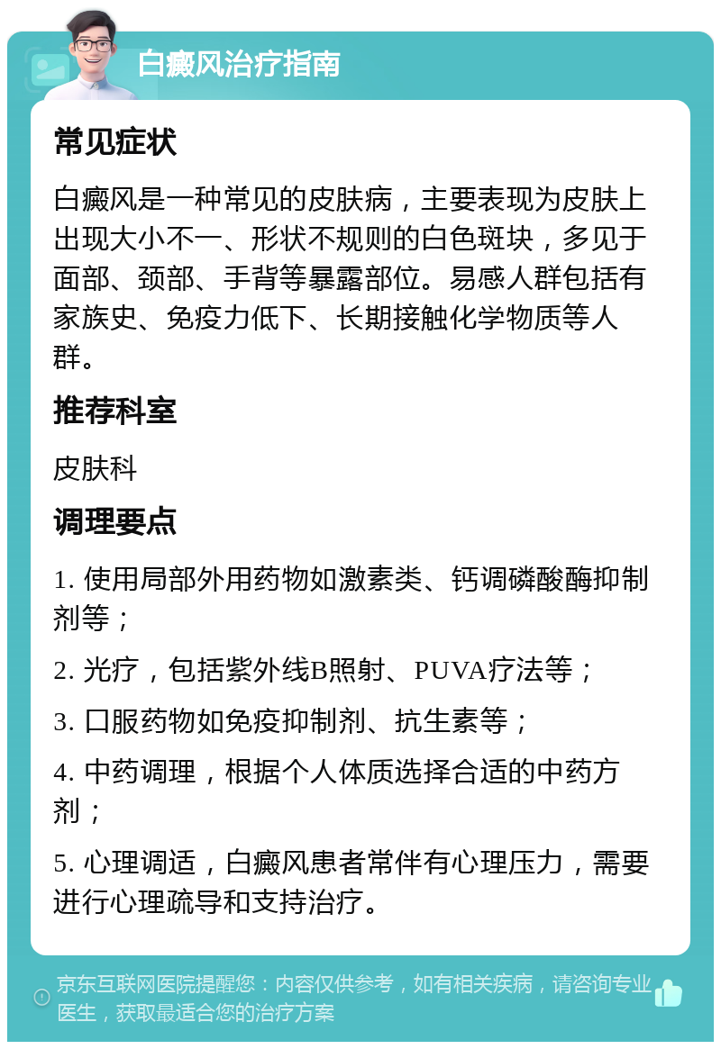 白癜风治疗指南 常见症状 白癜风是一种常见的皮肤病，主要表现为皮肤上出现大小不一、形状不规则的白色斑块，多见于面部、颈部、手背等暴露部位。易感人群包括有家族史、免疫力低下、长期接触化学物质等人群。 推荐科室 皮肤科 调理要点 1. 使用局部外用药物如激素类、钙调磷酸酶抑制剂等； 2. 光疗，包括紫外线B照射、PUVA疗法等； 3. 口服药物如免疫抑制剂、抗生素等； 4. 中药调理，根据个人体质选择合适的中药方剂； 5. 心理调适，白癜风患者常伴有心理压力，需要进行心理疏导和支持治疗。