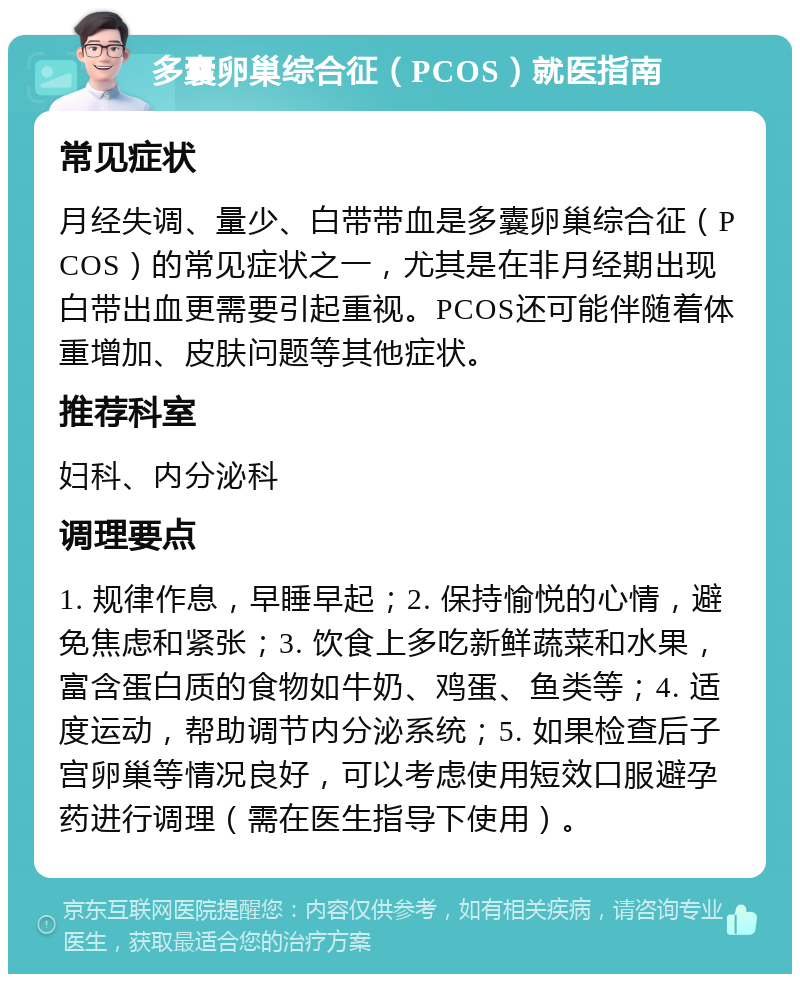 多囊卵巢综合征（PCOS）就医指南 常见症状 月经失调、量少、白带带血是多囊卵巢综合征（PCOS）的常见症状之一，尤其是在非月经期出现白带出血更需要引起重视。PCOS还可能伴随着体重增加、皮肤问题等其他症状。 推荐科室 妇科、内分泌科 调理要点 1. 规律作息，早睡早起；2. 保持愉悦的心情，避免焦虑和紧张；3. 饮食上多吃新鲜蔬菜和水果，富含蛋白质的食物如牛奶、鸡蛋、鱼类等；4. 适度运动，帮助调节内分泌系统；5. 如果检查后子宫卵巢等情况良好，可以考虑使用短效口服避孕药进行调理（需在医生指导下使用）。