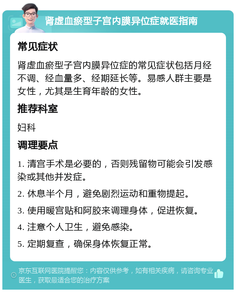 肾虚血瘀型子宫内膜异位症就医指南 常见症状 肾虚血瘀型子宫内膜异位症的常见症状包括月经不调、经血量多、经期延长等。易感人群主要是女性，尤其是生育年龄的女性。 推荐科室 妇科 调理要点 1. 清宫手术是必要的，否则残留物可能会引发感染或其他并发症。 2. 休息半个月，避免剧烈运动和重物提起。 3. 使用暖宫贴和阿胶来调理身体，促进恢复。 4. 注意个人卫生，避免感染。 5. 定期复查，确保身体恢复正常。