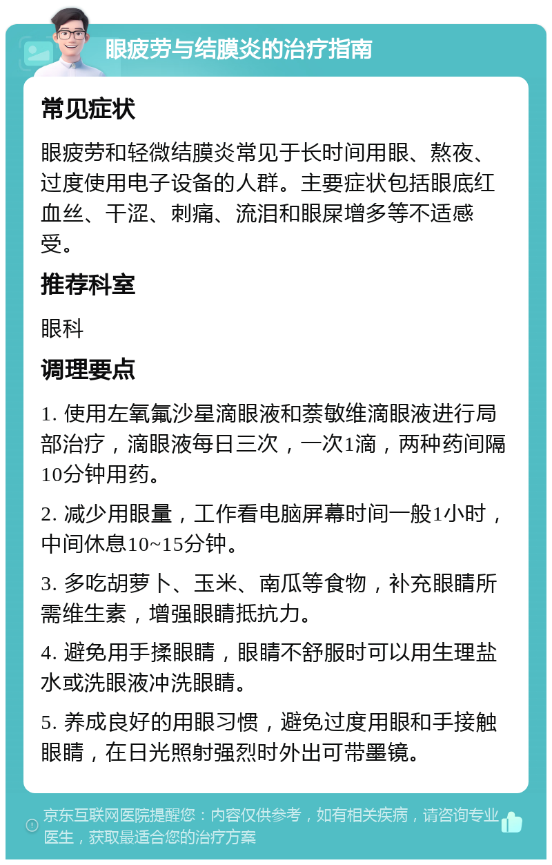 眼疲劳与结膜炎的治疗指南 常见症状 眼疲劳和轻微结膜炎常见于长时间用眼、熬夜、过度使用电子设备的人群。主要症状包括眼底红血丝、干涩、刺痛、流泪和眼屎增多等不适感受。 推荐科室 眼科 调理要点 1. 使用左氧氟沙星滴眼液和萘敏维滴眼液进行局部治疗，滴眼液每日三次，一次1滴，两种药间隔10分钟用药。 2. 减少用眼量，工作看电脑屏幕时间一般1小时，中间休息10~15分钟。 3. 多吃胡萝卜、玉米、南瓜等食物，补充眼睛所需维生素，增强眼睛抵抗力。 4. 避免用手揉眼睛，眼睛不舒服时可以用生理盐水或洗眼液冲洗眼睛。 5. 养成良好的用眼习惯，避免过度用眼和手接触眼睛，在日光照射强烈时外出可带墨镜。