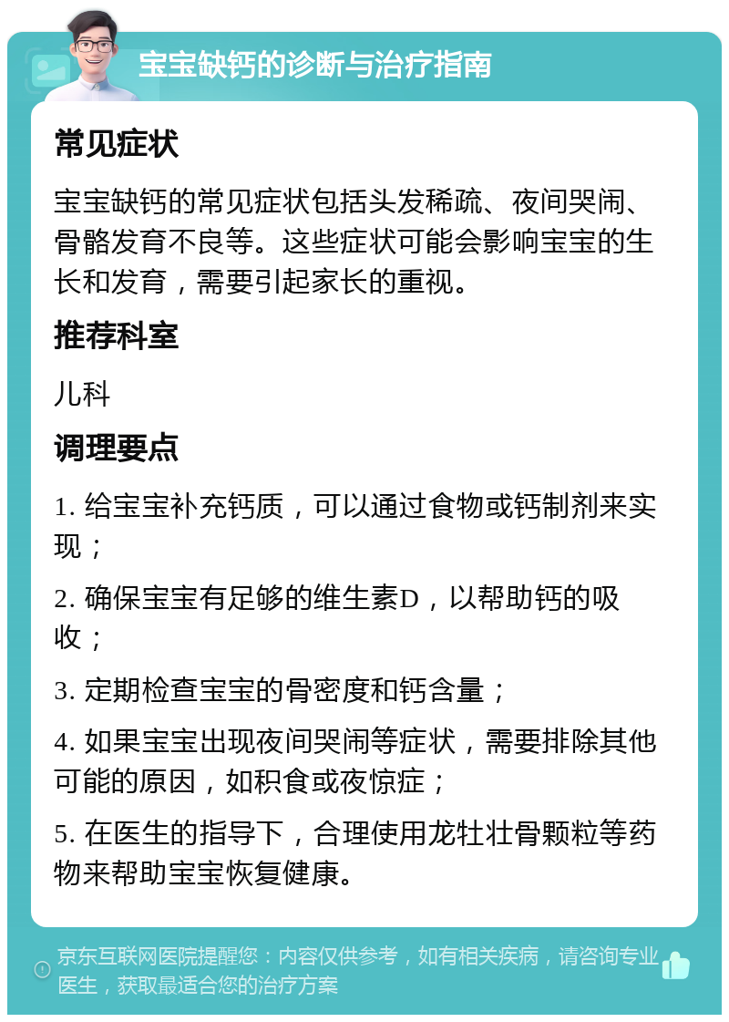 宝宝缺钙的诊断与治疗指南 常见症状 宝宝缺钙的常见症状包括头发稀疏、夜间哭闹、骨骼发育不良等。这些症状可能会影响宝宝的生长和发育，需要引起家长的重视。 推荐科室 儿科 调理要点 1. 给宝宝补充钙质，可以通过食物或钙制剂来实现； 2. 确保宝宝有足够的维生素D，以帮助钙的吸收； 3. 定期检查宝宝的骨密度和钙含量； 4. 如果宝宝出现夜间哭闹等症状，需要排除其他可能的原因，如积食或夜惊症； 5. 在医生的指导下，合理使用龙牡壮骨颗粒等药物来帮助宝宝恢复健康。