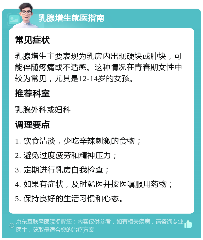 乳腺增生就医指南 常见症状 乳腺增生主要表现为乳房内出现硬块或肿块，可能伴随疼痛或不适感。这种情况在青春期女性中较为常见，尤其是12-14岁的女孩。 推荐科室 乳腺外科或妇科 调理要点 1. 饮食清淡，少吃辛辣刺激的食物； 2. 避免过度疲劳和精神压力； 3. 定期进行乳房自我检查； 4. 如果有症状，及时就医并按医嘱服用药物； 5. 保持良好的生活习惯和心态。