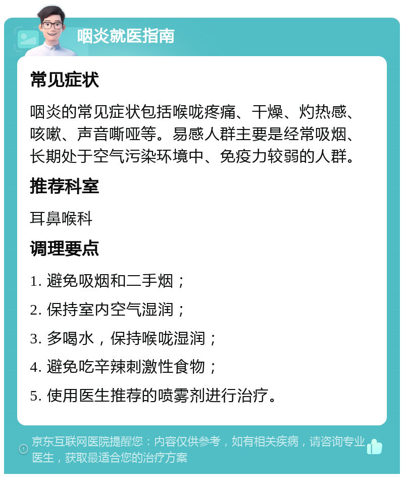 咽炎就医指南 常见症状 咽炎的常见症状包括喉咙疼痛、干燥、灼热感、咳嗽、声音嘶哑等。易感人群主要是经常吸烟、长期处于空气污染环境中、免疫力较弱的人群。 推荐科室 耳鼻喉科 调理要点 1. 避免吸烟和二手烟； 2. 保持室内空气湿润； 3. 多喝水，保持喉咙湿润； 4. 避免吃辛辣刺激性食物； 5. 使用医生推荐的喷雾剂进行治疗。