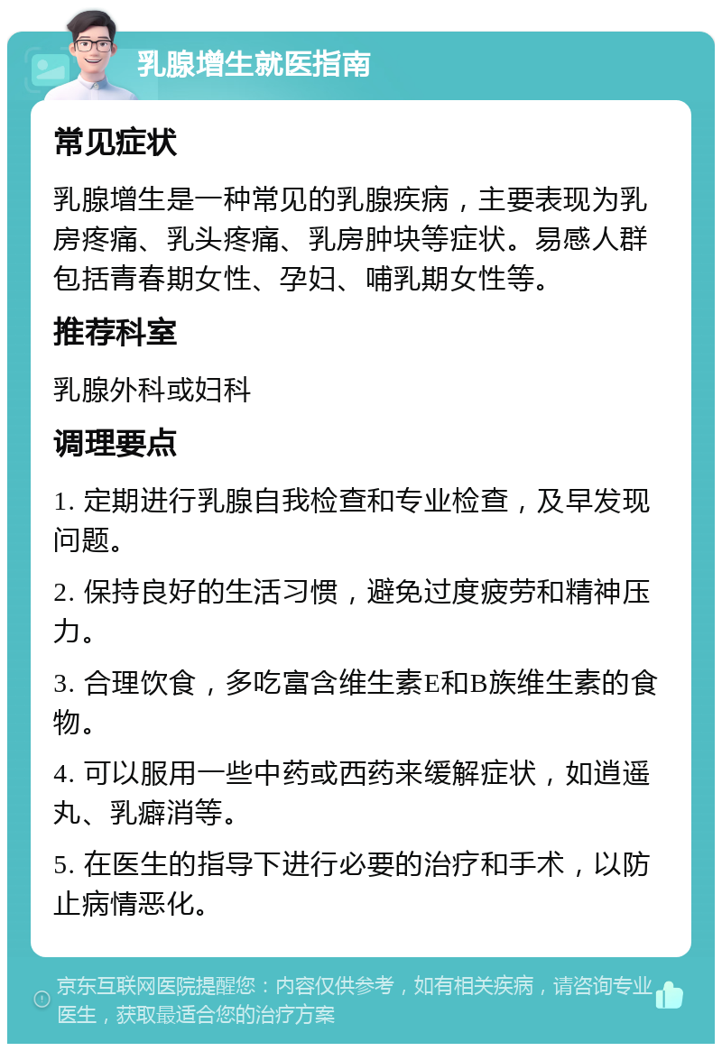 乳腺增生就医指南 常见症状 乳腺增生是一种常见的乳腺疾病，主要表现为乳房疼痛、乳头疼痛、乳房肿块等症状。易感人群包括青春期女性、孕妇、哺乳期女性等。 推荐科室 乳腺外科或妇科 调理要点 1. 定期进行乳腺自我检查和专业检查，及早发现问题。 2. 保持良好的生活习惯，避免过度疲劳和精神压力。 3. 合理饮食，多吃富含维生素E和B族维生素的食物。 4. 可以服用一些中药或西药来缓解症状，如逍遥丸、乳癖消等。 5. 在医生的指导下进行必要的治疗和手术，以防止病情恶化。