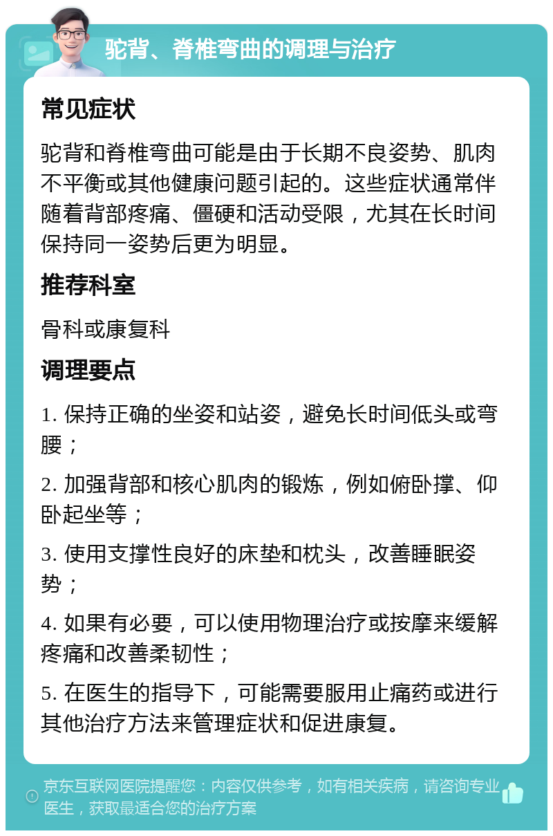 驼背、脊椎弯曲的调理与治疗 常见症状 驼背和脊椎弯曲可能是由于长期不良姿势、肌肉不平衡或其他健康问题引起的。这些症状通常伴随着背部疼痛、僵硬和活动受限，尤其在长时间保持同一姿势后更为明显。 推荐科室 骨科或康复科 调理要点 1. 保持正确的坐姿和站姿，避免长时间低头或弯腰； 2. 加强背部和核心肌肉的锻炼，例如俯卧撑、仰卧起坐等； 3. 使用支撑性良好的床垫和枕头，改善睡眠姿势； 4. 如果有必要，可以使用物理治疗或按摩来缓解疼痛和改善柔韧性； 5. 在医生的指导下，可能需要服用止痛药或进行其他治疗方法来管理症状和促进康复。