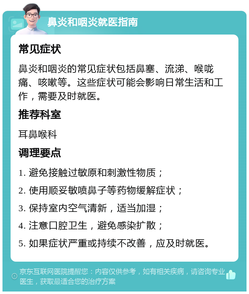 鼻炎和咽炎就医指南 常见症状 鼻炎和咽炎的常见症状包括鼻塞、流涕、喉咙痛、咳嗽等。这些症状可能会影响日常生活和工作，需要及时就医。 推荐科室 耳鼻喉科 调理要点 1. 避免接触过敏原和刺激性物质； 2. 使用顺妥敏喷鼻子等药物缓解症状； 3. 保持室内空气清新，适当加湿； 4. 注意口腔卫生，避免感染扩散； 5. 如果症状严重或持续不改善，应及时就医。