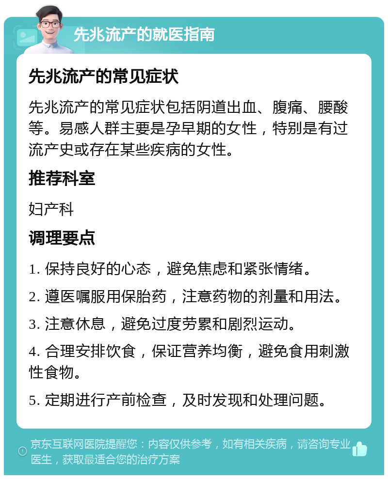 先兆流产的就医指南 先兆流产的常见症状 先兆流产的常见症状包括阴道出血、腹痛、腰酸等。易感人群主要是孕早期的女性，特别是有过流产史或存在某些疾病的女性。 推荐科室 妇产科 调理要点 1. 保持良好的心态，避免焦虑和紧张情绪。 2. 遵医嘱服用保胎药，注意药物的剂量和用法。 3. 注意休息，避免过度劳累和剧烈运动。 4. 合理安排饮食，保证营养均衡，避免食用刺激性食物。 5. 定期进行产前检查，及时发现和处理问题。