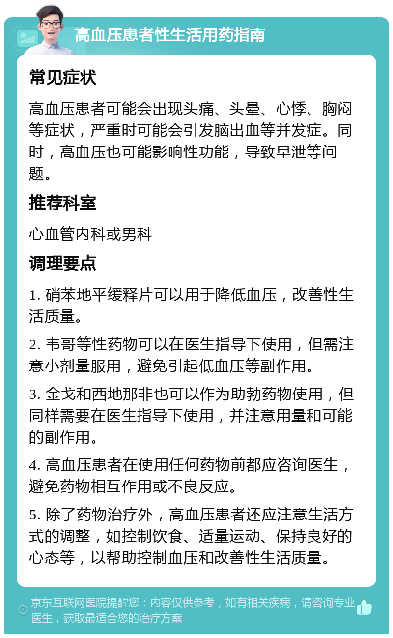 高血压患者性生活用药指南 常见症状 高血压患者可能会出现头痛、头晕、心悸、胸闷等症状，严重时可能会引发脑出血等并发症。同时，高血压也可能影响性功能，导致早泄等问题。 推荐科室 心血管内科或男科 调理要点 1. 硝苯地平缓释片可以用于降低血压，改善性生活质量。 2. 韦哥等性药物可以在医生指导下使用，但需注意小剂量服用，避免引起低血压等副作用。 3. 金戈和西地那非也可以作为助勃药物使用，但同样需要在医生指导下使用，并注意用量和可能的副作用。 4. 高血压患者在使用任何药物前都应咨询医生，避免药物相互作用或不良反应。 5. 除了药物治疗外，高血压患者还应注意生活方式的调整，如控制饮食、适量运动、保持良好的心态等，以帮助控制血压和改善性生活质量。