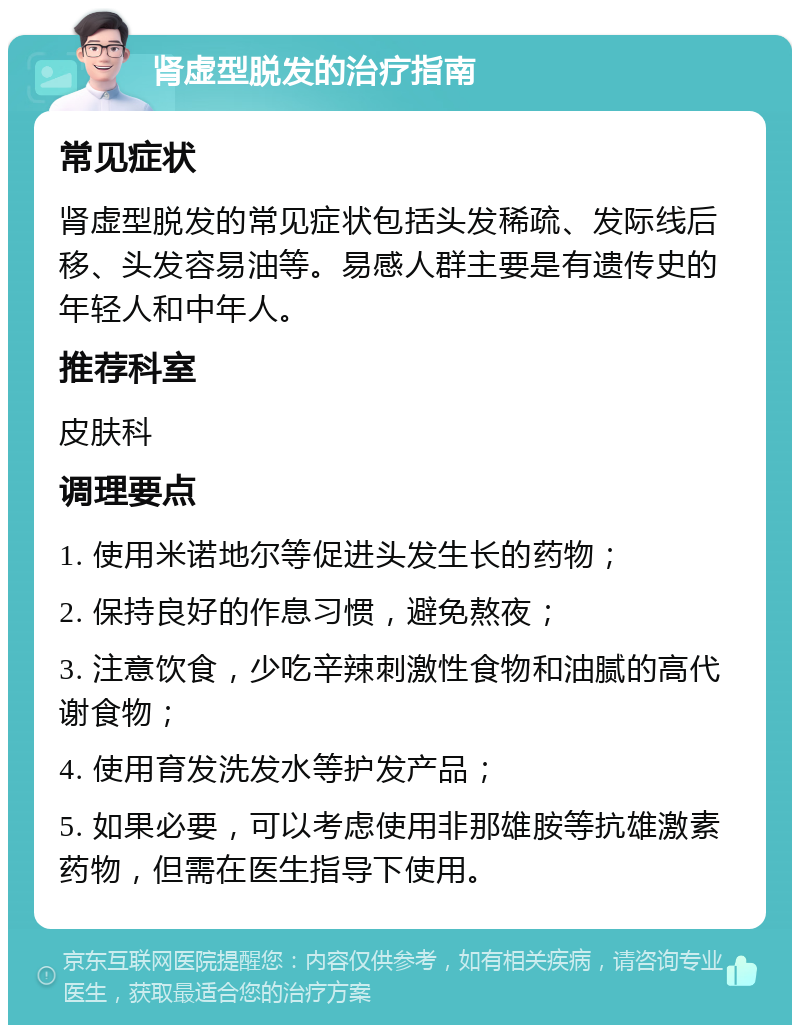 肾虚型脱发的治疗指南 常见症状 肾虚型脱发的常见症状包括头发稀疏、发际线后移、头发容易油等。易感人群主要是有遗传史的年轻人和中年人。 推荐科室 皮肤科 调理要点 1. 使用米诺地尔等促进头发生长的药物； 2. 保持良好的作息习惯，避免熬夜； 3. 注意饮食，少吃辛辣刺激性食物和油腻的高代谢食物； 4. 使用育发洗发水等护发产品； 5. 如果必要，可以考虑使用非那雄胺等抗雄激素药物，但需在医生指导下使用。